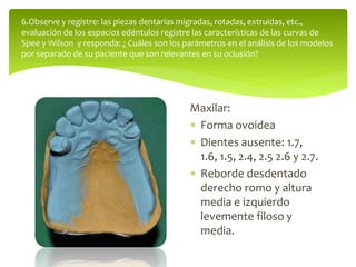 Maxilar:
 Forma ovoidea
 Dientes ausente: 1.7,
1.6, 1.5, 2.4, 2.5 2.6 y 2.7.
 Reborde desdentado
derecho romo y altura
media e izquierdo
levemente filoso y
media.
6.Observe y registre: las piezas dentarias migradas, rotadas, extruidas, etc.,
evaluación de los espacios edéntulos registre las características de las curvas de
Spee y Wilson y responda: ¿ Cuáles son los parámetros en el análisis de los modelos
por separado de su paciente que son relevantes en su oclusión?
 