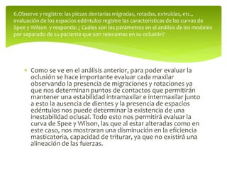  Como se ve en el análisis anterior, para poder evaluar la
oclusión se hace importante evaluar cada maxilar
observando la presencia de migraciones y rotaciones ya
que nos determinan puntos de contactos que permitirán
mantener una estabilidad intramaxilar e intermaxilar junto
a esto la ausencia de dientes y la presencia de espacios
edéntulos nos puede determinar la existencia de una
inestabilidad oclusal. Todo esto nos permitirá evaluar la
curva de Spee y Wilson, las que al estar alteradas como en
este caso, nos mostraran una disminución en la eficiencia
masticatoria, capacidad de triturar, ya que no existirá una
alineación de las fuerzas.
6.Observe y registre: las piezas dentarias migradas, rotadas, extruidas, etc.,
evaluación de los espacios edéntulos registre las características de las curvas de
Spee y Wilson y responda: ¿ Cuáles son los parámetros en el análisis de los modelos
por separado de su paciente que son relevantes en su oclusión?
 