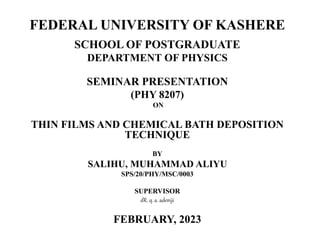 FEDERAL UNIVERSITY OF KASHERE
SCHOOL OF POSTGRADUATE
DEPARTMENT OF PHYSICS
SEMINAR PRESENTATION
(PHY 8207)
ON
THIN FILMS AND CHEMICAL BATH DEPOSITION
TECHNIQUE
BY
SALIHU, MUHAMMAD ALIYU
SPS/20/PHY/MSC/0003
SUPERVISOR
dR. q. a. adeniji
FEBRUARY, 2023
 