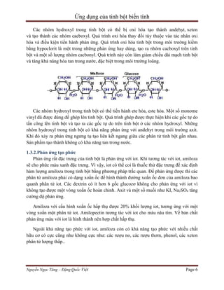 Ứng dụng của tinh bột biến tính
Các nhóm hydroxyl trong tinh bột có thể bị oxi hóa tạo thành andehyt, xeton
và tạo thành các nhóm cacboxyl. Quá trình oxi hóa thay đổi tùy thuộc vào tác nhân oxi
hóa và điều kiện tiến hành phản ứng. Quá trình oxi hóa tinh bột trong môi trường kiềm
bằng hypoclorit là một trong những phản ứng hay dùng, tạo ra nhóm cacboxyl trên tinh
bột và một số lượng nhóm cacbonyl. Quá trình này còn làm giảm chiều dài mạch tinh bột
và tăng khả năng hòa tan trong nước, đặc biệt trong môi trường loãng.

Các nhóm hydroxyl trong tinh bột có thể tiến hành ete hóa, este hóa. Một số monome
vinyl đã được dùng để ghép lên tinh bột. Quá trình ghép được thực hiện khi các gốc tự do
tấn công lên tinh bột và tạo ra các gốc tự do trên tinh bột ở các nhóm hydroxyl. Những
nhóm hydroxyl trong tinh bột có khả năng phản ứng với andehyt trong môi trường axit.
Khi đó xảy ra phản ứng ngưng tụ tạo liên kết ngang giữa các phân tử tinh bột gần nhau.
Sản phẩm tạo thành không có khả năng tan trong nước.
1.3.2.Phản ứng tạo phức
Phản ứng rất đặc trưng của tinh bột là phản ứng với iot. Khi tương tác với iot, amiloza
sẽ cho phức màu xanh đặc trưng. Vì vậy, iot có thể coi là thuốc thử đặc trưng để xác định
hàm lượng amiloza trong tinh bột bằng phương pháp trắc quan. Để phản ứng được thì các
phân tử amiloza phải có dạng xoắn ốc để hình thành đường xoắn ốc đơn của amiloza bao
quanh phân tử iot. Các dextrin có ít hơn 6 gốc glucozơ không cho phản ứng với iot vì
không tạo được một vòng xoắn ốc hoàn chỉnh. Axit và một số muối như KI, Na2SO4 tăng
cường độ phản ứng.
Amiloza với cấu hình xoắn ốc hấp thụ được 20% khối lượng iot, tương ứng với một
vòng xoắn một phân tử iot. Amilopectin tương tác với iot cho màu nâu tím. Về bản chất
phản ứng màu với iot là hình thành nên hợp chất hấp thụ.
Ngoài khả năng tạo phức với iot, amiloza còn có khả năng tạo phức với nhiều chất
hữu cơ có cực cũng như không cực như: các rượu no, các rượu thơm, phenol, các xeton
phân tử lượng thấp..

Nguyễn Ngọc Tăng – Đặng Quốc Việt

Page 6

 