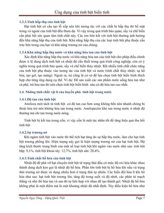 Ứng dụng của tinh bột biến tính
1.3.3.Tính hấp thụ của tinh bột
Hạt tinh bột có cấu tạo lỗ xốp nên khi tương tác với các chất bị hấp thụ thì bề mặt
trong và ngoài của tinh bột đều tham dự. Vì vậy trong quá trình bảo quản, sấy và chế biến
cần phải hết sức quan tâm tính chất này. Các ion liên kết với tinh bột thường ảnh hưởng
đến khả năng hấp thụ của tinh bột. Khả năng hấp thụ của các loại tinh bột phụ thuộc cấu
trúc bên trong của hạt và khả năng trương nở của chúng.
1.3.4.Khả năng hấp thụ nước và khả năng hòa tan của tinh bột
Xác định khả năng hấp thụ nước và khả năng hòa tan của tinh bột cho phép điều chỉnh
được tỉ lệ dung dịch tinh bột và nhiệt độ cần thiết trong quá trình công nghiệp, còn có ý
nghĩa trong quá trình bảo quản, sấy và chế biến thủy nhiệt. Rất nhiều tính chất chức năng
của tinh bột phụ thuộc vào tương tác của tinh bột và nước (tính chất thủy nhiệt, sự hồ
hóa, tạo gel, tạo màng). Ngoài ra, nó cũng là cơ sở để lựa chọn tinh bột biến hình thích
hợp cho từng ứng dụng cụ thể. Ví dụ: Để sản xuất các sản phẩm nước uống hòa tan như
cà phê, trà hòa tan thì nên chọn tinh bột biến hình nào có độ hòa tan cao nhất.
1.4. Những tính chất vật lí của huyền phù tinh bột trong nước
1.4.1.Độ tan của tinh bột
Amiloza mới tách từ tinh bột có độ tan cao hơn song không bền nên nhanh chóng bị
thoái hóa trở nên không hòa tan trong nước. Amilopectin khó tan trong nước ở nhiệt độ
thường mà chỉ tan trong nước nóng.
Tinh bột bị kết tủa trong cồn, vì vậy cồn là một tác nhân tốt để tăng hiệu quả thu hồi
tinh bột
1.4.2.Sự trương nở
Khi ngâm tinh bột vào nước thì thể tích hạt tăng do sự hấp thụ nước, làm cho hạt tinh
bột trương phồng lên. Hiện tượng này gọi là hiện tượng trương nở của hạt tinh bột. Độ
tăng kích thước trung bình của một số loại tinh bột khi ngâm vào nước như sau: tinh bột
bắp: 9,1%, tinh bột khoai tây: 12,7%, tinh bột sắn: 28,4%.
1.4.3.Tính chất hồ hóa của tinh bột
Nhiệt độ để phá vỡ hạt chuyển tinh bột từ trạng thái đầu có mức độ oxi hóa khác nhau
thành dung dịch keo gọi là nhiệt độ hồ hóa. Phần lớn tinh bột bị hồ hóa khi nấu và trạng
thái trương nở được sử dụng nhiều hơn ở trạng thái tự nhiên. Các biến đổi hóa lí khi hồ
hóa như sau: hạt tinh bột trương lên, tăng độ trong suốt và độ nhớt, các phân tử mạch
thẳng và nhỏ thì hòa tan và sau đó tự liên hợp với nhau để tạo thành gel. Nhiệt độ hồ hóa
không phải là một điểm mà là một khoảng nhiệt độ nhất định. Tùy điều kiện hồ hóa như
Nguyễn Ngọc Tăng – Đặng Quốc Việt

Page 7

 