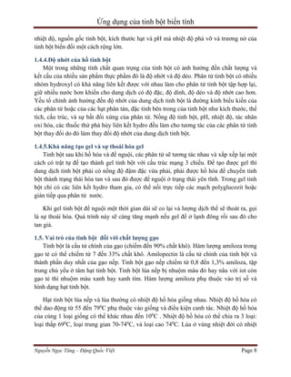 Ứng dụng của tinh bột biến tính
nhiệt độ, nguồn gốc tinh bột, kích thước hạt và pH mà nhiệt độ phá vỡ và trương nở của
tinh bột biến đổi một cách rộng lớn.
1.4.4.Độ nhớt của hồ tinh bột
Một trong những tính chất quan trọng của tinh bột có ảnh hưởng đến chất lượng và
kết cấu của nhiều sản phẩm thực phẩm đó là độ nhớt và độ dẻo. Phân tử tinh bột có nhiều
nhóm hydroxyl có khả năng liên kết được với nhau làm cho phân tử tinh bột tập hợp lại,
giữ nhiều nước hơn khiến cho dung dịch có độ đặc, độ dính, độ dẻo và độ nhớt cao hơn.
Yếu tố chính ảnh hưởng đến độ nhớt của dung dịch tinh bột là đường kính biểu kiến của
các phân tử hoặc của các hạt phân tán, đặc tính bên trong của tinh bột như kích thước, thể
tích, cấu trúc, và sự bất đối xứng của phân tử. Nồng độ tinh bột, pH, nhiệt độ, tác nhân
oxi hóa, các thuốc thử phá hủy liên kết hydro đều làm cho tương tác của các phân tử tinh
bột thay đổi do đó làm thay đổi độ nhớt của dung dịch tinh bột.
1.4.5.Khả năng tạo gel và sự thoái hóa gel
Tinh bột sau khi hồ hóa và để nguội, các phân tử sẽ tương tác nhau và xắp xếp lại một
cách có trật tự để tạo thành gel tinh bột với cấu trúc mạng 3 chiều. Để tạo được gel thì
dung dịch tinh bột phải có nồng độ đậm đặc vừa phải, phải được hồ hóa để chuyển tinh
bột thành trạng thái hòa tan và sau đó được để nguội ở trạng thái yên tĩnh. Trong gel tinh
bột chỉ có các liên kết hydro tham gia, có thể nối trực tiếp các mạch polyglucozit hoặc
gián tiếp qua phân tử nước.
Khi gel tinh bột để nguội một thời gian dài sẽ co lại và lượng dịch thể sẽ thoát ra, gọi
là sự thoái hóa. Quá trình này sẽ càng tăng mạnh nếu gel để ở lạnh đông rồi sau đó cho
tan giá.
1.5. Vai trò của tinh bột đối với chất lượng gạo
Tinh bột là cấu tử chính của gạo (chiếm đến 90% chất khô). Hàm lượng amiloza trong
gạo tẻ có thể chiếm từ 7 đến 33% chất khô. Amilopectin là cấu tử chính của tinh bột và
thành phần duy nhất của gạo nếp. Tinh bột gạo nếp chiếm từ 0,8 đến 1,3% amiloza, tập
trung chủ yếu ở tâm hạt tinh bột. Tinh bột lúa nếp bị nhuộm màu đỏ hay nâu với iot còn
gạo tẻ thì nhuộm màu xanh hay xanh tím. Hàm lượng amiloza phụ thuộc vào trị số và
hình dạng hạt tinh bột.
Hạt tinh bột lúa nếp và lúa thường có nhiệt độ hồ hóa giống nhau. Nhiệt độ hồ hóa có
thể dao động từ 55 đến 790C phụ thuộc vào giống và điều kiện canh tác. Nhiệt độ hồ hóa
của cùng 1 loại giống có thể khác nhau đến 100C . Nhiệt độ hồ hóa có thể chia ra 3 loại:
loại thấp 690C, loại trung gian 70-740C, và loại cao 740C. Lúa ở vùng nhiệt đới có nhiệt

Nguyễn Ngọc Tăng – Đặng Quốc Việt

Page 8

 