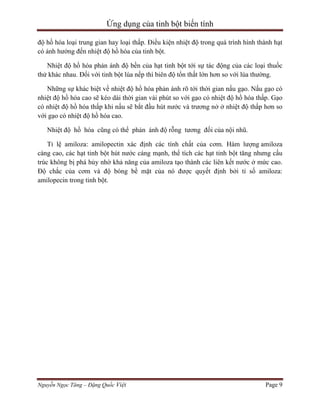 Ứng dụng của tinh bột biến tính
độ hồ hóa loại trung gian hay loại thấp. Điều kiện nhiệt độ trong quá trình hình thành hạt
có ảnh hưởng đến nhiệt độ hồ hóa của tinh bột.
Nhiệt độ hồ hóa phản ánh độ bền của hạt tinh bột tới sự tác động của các loại thuốc
thử khác nhau. Đối với tinh bột lúa nếp thì biên độ tổn thất lớn hơn so với lúa thường.
Những sự khác biệt về nhiệt độ hồ hóa phản ánh rõ tới thời gian nấu gạo. Nấu gạo có
nhiệt độ hồ hóa cao sẽ kéo dài thời gian vài phút so với gạo có nhiệt độ hồ hóa thấp. Gạo
có nhiệt độ hồ hóa thấp khi nấu sẽ bắt đầu hút nước và trương nở ở nhiệt độ thấp hơn so
với gạo có nhiệt độ hồ hóa cao.
Nhiệt độ hồ hóa cũng có thể phản ánh độ rỗng tương đối của nội nhũ.
Tỉ lệ amiloza: amilopectin xác định các tính chất của cơm. Hàm lượng amiloza
càng cao, các hạt tinh bột hút nước cáng mạnh, thể tích các hạt tinh bột tăng nhưng cấu
trúc không bị phá hủy nhờ khả năng của amiloza tạo thành các liên kết nước ở mức cao.
Độ chắc của cơm và độ bóng bề mặt của nó được quyết định bởi tỉ số amiloza:
amilopecin trong tinh bột.

Nguyễn Ngọc Tăng – Đặng Quốc Việt

Page 9

 
