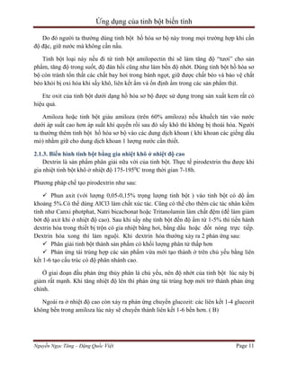 Ứng dụng của tinh bột biến tính
Do đó người ta thường dùng tinh bột hồ hóa sơ bộ này trong mọi trường hợp khi cần
độ đặc, giữ nước mà không cần nấu.
Tinh bột loại này nếu đi từ tinh bột amilopectin thì sẽ làm tăng độ “tươi” cho sản
phẩm, tăng độ trong suốt, độ đàn hồi cũng như làm bền độ nhớt. Dùng tinh bột hồ hóa sơ
bộ còn tránh tổn thất các chất bay hơi trong bánh ngọt, giữ được chất béo và bảo vệ chất
béo khỏi bị oxi hóa khi sấy khô, liên kết ẩm và ổn định ẩm trong các sản phẩm thịt.
Ete oxit của tinh bột dưới dạng hồ hóa sơ bộ được sử dụng trong sản xuất kem rất có
hiệu quả.
Amiloza hoặc tinh bột giàu amiloza (trên 60% amiloza) nếu khuếch tán vào nước
dưới áp suất cao hơn áp suất khí quyển rồi sau đó sấy khô thì không bị thoái hóa. Người
ta thường thêm tinh bột hồ hóa sơ bộ vào các dung dịch khoan ( khi khoan các giếng dầu
mỏ) nhằm giữ cho dung dịch khoan 1 lượng nước cần thiết.
2.1.3. Biến hình tinh bột bằng gia nhiệt khô ở nhiệt độ cao
Dextrin là sản phẩm phân giải nữa vời của tinh bột. Thực tế pirodextrin thu được khi
gia nhiệt tinh bột khô ở nhiệt độ 175-1950C trong thời gian 7-18h.
Phương pháp chế tạo pirodextrin như sau:
 Phun axit (với lượng 0,05-0,15% trọng lượng tinh bột ) vào tinh bột có dộ ẩm
khoảng 5%.Có thể dùng AlCl3 làm chất xúc tác. Cũng có thể cho thêm các tác nhân kiềm
tính như Canxi photphat, Natri bicacbonat hoặc Tritanolamin làm chất đệm (để làm giảm
bớt độ axit khi ở nhiệt độ cao). Sau khi sấy nhẹ tinh bột đến độ ẩm từ 1-5% thì tiến hành
dextrin hóa trong thiết bị trộn có gia nhiệt bằng hơi, bằng dầu hoặc đốt nóng trực tiếp.
Dextrin hóa xong thì làm nguội. Khi dextrin hóa thường xảy ra 2 phản ứng sau:
 Phân giải tinh bột thành sản phẩm có khối lượng phân tử thấp hơn
 Phản ứng tái trùng hợp các sản phẩm vừa mới tạo thành ở trên chủ yếu bằng liên
kết 1-6 tạo cấu trúc có độ phân nhánh cao.
Ở giai đoạn đầu phản ứng thủy phân là chủ yếu, nên độ nhớt của tinh bột lúc này bị
giảm rất mạnh. Khi tăng nhiệt độ lên thì phản ứng tái trùng hợp mới trở thành phản ứng
chính.
Ngoài ra ở nhiệt độ cao còn xảy ra phản ứng chuyển glucozit: các liên kết 1-4 glucozit
không bền trong amiloza lúc này sẽ chuyển thành liên kết 1-6 bền hơn. ( B)

Nguyễn Ngọc Tăng – Đặng Quốc Việt

Page 11

 