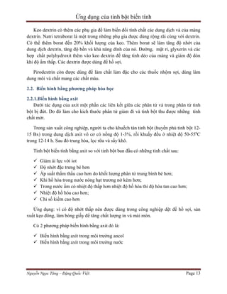 Ứng dụng của tinh bột biến tính
Keo dextrin có thêm các phụ gia để làm biến đổi tính chất các dung dịch và của màng
dextrin. Natri tetraborat là một trong những phụ gia được dùng rộng rãi cùng với dextrin.
Có thể thêm borat đến 20% khối lượng của keo. Thêm borat sẽ làm tăng độ nhớt của
dung dịch dextrin, tăng độ bền và khả năng dính của nó. Đường, mật rỉ, glyxerin và các
hợp chất polyhydroxit thêm vào keo dextrin để tăng tính dẻo của màng và giảm độ dòn
khi độ ẩm thấp. Các dextrin được dùng để hồ sợi.
Pirodextrin còn được dùng để làm chất làm đặc cho các thuốc nhộm sợi, dùng làm
dung môi và chất mang các chất màu.
2.2. Biến hình bằng phương pháp hóa học
2.2.1.Biến hình bằng axit
Dưới tác dụng của axit một phần các liên kết giữa các phân tử và trong phân tử tinh
bột bị đứt. Do đó làm cho kich thước phân tử giảm đi và tinh bột thu được những tính
chất mới.
Trong sản xuất công nghiệp, người ta cho khuếch tán tinh bột (huyền phù tinh bột 1215 Bx) trong dung dịch axit vô cơ có nồng độ 1-3%, rồi khuấy đều ở nhiệt độ 50-550C
trong 12-14 h. Sau đó trung hòa, lọc rữa và sấy khô.
Tinh bột biến tính bằng axit so với tinh bột ban đầu có những tính chất sau:








Giảm ái lực với iot
Độ nhớt đặc trưng bé hơn
Áp suất thẩm thấu cao hơn do khối lượng phân tử trung bình bé hơn;
Khi hồ hóa trong nước nóng hạt trương nở kém hơn;
Trong nước ấm có nhiệt độ thấp hơn nhiệt độ hồ hóa thì độ hòa tan cao hơn;
Nhiệt độ hồ hóa cao hơn;
Chỉ số kiềm cao hơn

Ứng dụng: vì có độ nhớt thấp nên được dùng trong công nghiệp dệt để hồ sợi, sản
xuất kẹo đông, làm bóng giấy để tăng chất lượng in và mài mòn.
Có 2 phương pháp biến hình bằng axit đó là:
 Biến hình bằng axít trong môi trường ancol
 Biến hình bằng axít trong môi trường nước

Nguyễn Ngọc Tăng – Đặng Quốc Việt

Page 13

 