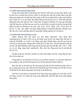 Ứng dụng của tinh bột biến tính
2.2.2.Biến hình tinh bột bằng kiềm
Trong môi trường kiềm, tinh bột hòa tan rất dễ vì kiềm làm ion hóa từng phần và do
đó làm cho sự hydrat hóa tốt hơn. Kiềm có thể phá hủy tinh bột từ đầu nhóm cuối khử
thông qua dạng enol. Sự phá hủy kiềm cũng có thể xảy ra ngẫu nhiên ở giữa mạch nhất là
khi có mặt oxi và có gia nhiệt. Sản phẩm bánh gio là kết quả của sự biến hình tinh bột
bằng kiềm dựa trên nguyên lí đó. Trong thực tế người ta thường xử lí hạt gạo nếp bằng
một hỗn hợp các oxyt kim loại của nước tro có tính kiềm vừa phải và hài hòa (trong thành
phần của nước tro thường có các oxyt như K2O, Na2O, MgO, CaO, Fe2O3..Sau đó
gói lại và nấu. Sản phẩm thu được chẳng những có trạng thái đồng thể, nhuyễn, mịn,
dai, dẻo mà có màu nâu đẹp, được bổ sung thêm những nguyên tố có trong tro.
2.2.3.Biến hình tinh bột bằng oxi hóa
Thông thường tinh bột được oxi hóa bằng hypoclorit. Cho dung dịch
Natrihypoclorit có chứa 5-10% clo tự do (hoặc nước javel) vào huyền phù tinh bột có
nồng độ 20-240Be và có pH= 8-10 (bằng cách thêm NaOH loãng, nếu pH cao hơn thì
mức độ oxi hóa bị giảm). Khuấy đều ở nhiệt độ 210C đến 380C. Sau khi đạt được mức độ
oxi hóa cần thiết (thường 4-6h) trung hòa huyền phù dịch tinh bột đến pH= 6-6,5. Tách
clo tự do bằng dung dịch natribisufit. Rữa tinh bột bằng nước, lọc rồi sấy đến độ
ẩm 10-12%.
Nét đặc trưng của tinh bột đã được oxi hóa là độ trắng: tinh bột càng trắng thì mức
độ oxi hóa càng cao.
Trong phân tử của tinh bột oxi hóa tạo ra các nhóm cacboxyl và cacbonyl, đồng thời
xảy ra phân ly một số liên kết D-glucozit, do đó làm giảm kích thước phân tử.
Nếu mức độ oxi hóa khá cao thì hạt trong quá trình hồ hóa bị phá hủy hoàn toàn và
tạo ra dung dịch trong suốt. Nếu đưa lên bảng kính lớp hồ rất mỏng của tinh bột oxi hóa
rồi để khô thì thu được màng mềm, rất trong và rất dễ hòa tan.
Tinh bột oxi hóa được sử dụng để hồ bề mặt trong công nghiệp sản xuất giấy, để hồ
sợi bông, sợi pha và tơ nhân tạo trong công nghiệp dệt, chất làm đặc trong công nghiệp
thực phẩm.

Nguyễn Ngọc Tăng – Đặng Quốc Việt

Page 14

 