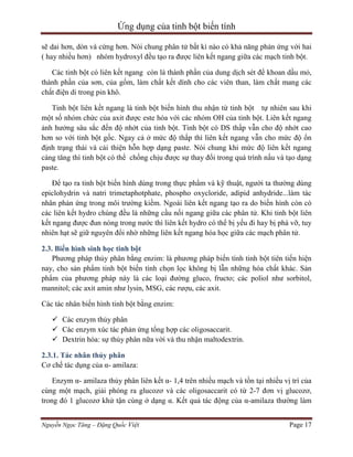 Ứng dụng của tinh bột biến tính
sẽ dai hơn, dòn và cứng hơn. Nói chung phân tử bất kì nào có khả năng phản ứng với hai
( hay nhiều hơn) nhóm hydroxyl đều tạo ra được liên kết ngang giữa các mạch tinh bột.
Các tinh bột có liên kết ngang còn là thành phần của dung dịch sét để khoan dầu mỏ,
thành phần của sơn, của gốm, làm chất kết dính cho các viên than, làm chất mang các
chất điện di trong pin khô.
Tinh bột liên kết ngang là tinh bột biến hình thu nhận từ tinh bột tự nhiên sau khi
một số nhóm chức của axit được este hóa với các nhóm OH của tinh bột. Liên kết ngang
ảnh hưởng sâu sắc đến độ nhớt của tinh bột. Tinh bột có DS thấp vẫn cho độ nhớt cao
hơn so với tinh bột gốc. Ngay cả ở mức độ thấp thì liên kết ngang vẫn cho mức độ ổn
định trạng thái và cải thiện hỗn hợp dạng paste. Nói chung khi mức độ liên kết ngang
càng tăng thì tinh bột có thể chống chịu được sự thay đổi trong quá trình nấu và tạo dạng
paste.
Để tạo ra tinh bột biến hình dùng trong thực phẩm và kỹ thuật, người ta thường dùng
epiclohydrin và natri trimetaphotphate, phospho oxycloride, adipid anhydride...làm tác
nhân phản ứng trong môi trường kiềm. Ngoài liên kết ngang tạo ra do biến hình còn có
các liên kết hydro chúng đều là những cầu nối ngang giữa các phân tử. Khi tinh bột liên
kết ngang được đun nóng trong nước thì liên kết hydro có thể bị yếu đi hay bị phá vỡ, tuy
nhiên hạt sẽ giữ nguyên đổi nhờ những liên kết ngang hóa học giữa các mạch phân tử.
2.3. Biến hình sinh học tinh bột
Phương pháp thủy phân bằng enzim: là phương pháp biến tính tinh bột tiên tiến hiện
nay, cho sản phẩm tinh bột biến tính chọn lọc không bị lẫn những hóa chất khác. Sản
phẩm của phương pháp này là các loại đường gluco, fructo; các poliol như sorbitol,
mannitol; các axit amin như lysin, MSG, các rượu, các axit.
Các tác nhân biến hình tinh bột bằng enzim:
 Các enzym thủy phân
 Các enzym xúc tác phản ứng tổng hợp các oligosaccarit.
 Dextrin hóa: sự thủy phân nữa vời và thu nhận maltodextrin.
2.3.1. Tác nhân thủy phân
Cơ chế tác dụng của α- amilaza:
Enzym α- amilaza thủy phân liên kết α- 1,4 trên nhiều mạch và tồn tại nhiều vị trí của
cùng một mạch, giải phóng ra glucozơ và các oligosaccarit có từ 2-7 đơn vị glucozơ,
trong đó 1 glucozơ khử tận cùng ở dạng α. Kết quả tác động của α-amilaza thường làm
Nguyễn Ngọc Tăng – Đặng Quốc Việt

Page 17

 
