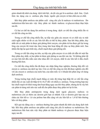 Ứng dụng của tinh bột biến tính
giảm nhanh độ nhớt của dung dịch tinh bột , do đó còn gọi là α-amilaza dịch hóa. Cách
thức tác dụng của α- amilaza phụ thuộc nguồn gốc enzym và bản chất của cơ chất.
Khi thủy phân amiloza sản phẩm cuối cùng chủ yếu là maltoza và maltotrioza. Do
maltotrioza bền hơn nên việc thủy phân nó thành maltoza và glucozơ được thực hiện
sau đó.
Có hai cơ chế tác dụng lên amiloza ở trong dung dịch: cơ chế tấn công nhiều lần và
cơ chế tấn công ưu tiên.
Trong cơ chế tấn công nhiều lần, sự tiếp xúc giữa các enzym và cơ chất xảy ra một
cách ngẫu nhiên và tất cả các liên kết đều có thể bị thủy phân. Sau khi thủy phân, duy
nhất chỉ có một phân tử được giải phóng khỏi enzym, còn phân tử kia được giữ lại trong
lòng của enzym thì trượt dọc theo trung tâm hoạt động để chịu sự thủy phân mới. Sau
nhiều lần lặp lại quá trình này, chuỗi mạch được giải phóng nốt.
Trong cơ chế tấn công ưu tiên, sự tiếp xúc giữa enzym và cơ chất chỉ dẫn tới một lần
thủy phân duy nhất, cả hai phân tử được giải phóng ra sau khi xúc tác. Và không phải tất
cả mọi liên kết đều mẫn cảm như nhau đối với enzym, nhất là các liên kết ở đầu chuỗi
thường bền hơn.
Cơ chế tấn công nhiều lần đã được xác nhận bằng thực nghiệm, thường thấy đối với
enzym α- amilaza của dịch tụy lợn. Còn cơ chế tấn công ưu tiên đã được nghiên cứu đối
với các enzym α- amilaza của nước bọt, của nấm mốc và vi khuẩn khi phản ứng với dung
dịch amiloza.
Trong trường hợp chuỗi mạch thẳng có mức độ trùng hợp thấp thì cơ chế tấn công
nhiều lần có xác xuất rất thấp từ 0,1-0,27 đối với nhiều α- amilaza. Trong trường hợp này
hai chuỗi mạch rời khỏi trung tâm hoạt động ngay sau khi thủy phân, nhưng do bị vây bởi
các phân tử dung môi nên xác xuất để cho phần được thủy phân trở lại là lớn.
Khi thủy phân amilopectin trong dung dịch ngoài glucozơ, maltoza và
maltotrioza còn có thêm các dextrin giới hạn có nhánh. Các α−dextrin giới hạn này có
chứa các liên kết α- 1,6 của polime ban đầu cộng với các liên kết α- 1,4 kề bên thường
bền với thủy phân.
Kết quả tác động của a –amilaza thường làm giảm nhanh độ nhớt của dung dịch tinh
bột. Khi thủy phân amiloza sản phẩm cuối cùng chủ yếu là maltoza va maltotrioza. Do
maltotrioza bền hơn nên việc thủy phân nó thành maltoza và glucozo được thực hiện
ngay sau đó.
Nguyễn Ngọc Tăng – Đặng Quốc Việt

Page 18

 