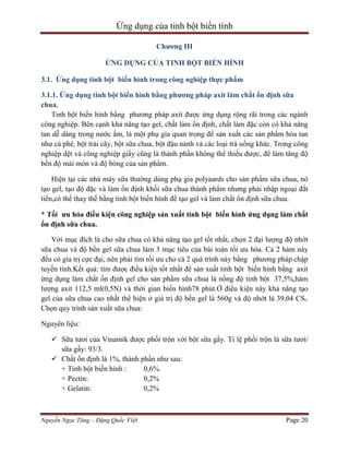 Ứng dụng của tinh bột biến tính
Chương III
ỨNG DỤNG CỦA TINH BỘT BIẾN HÌNH
3.1. Ứng dụng tinh bột biến hình trong công nghiệp thực phẩm
3.1.1. Ứng dụng tinh bột biến hình bằng phương pháp axit làm chất ổn định sữa
chua.
Tinh bột biến hình bằng phương pháp axit được ứng dụng rộng rãi trong các ngành
công nghiệp. Bên cạnh khả năng tạo gel, chất làm ổn định, chất làm đặc còn có khả năng
tan dễ dàng trong nước ấm, là một phụ gia quan trọng để sản xuất các sản phẩm hòa tan
như cà phê, bột trái cây, bột sữa chua, bột đậu nành và các loại trà uống khác. Trong công
nghiệp dệt và công nghiệp giấy cũng là thành phần không thể thiếu được, để làm tăng độ
bền độ mài mòn và độ bóng của sản phẩm.
Hiện tại các nhà máy sữa thường dùng phụ gia polyaards cho sản phẩm sữa chua, nó
tạo gel, tạo độ đặc và làm ổn định khối sữa chua thành phẩm nhưng phải nhập ngoại đắt
tiền,có thể thay thế bằng tinh bột biến hình để tạo gel và làm chất ổn định sữa chua.
* Tối ưu hóa điều kiện công nghiệp sản xuất tinh bột biến hình ứng dụng làm chất
ổn định sữa chua.
Với mục đích là cho sữa chua có khả năng tạo gel tốt nhất, chọn 2 đại lượng độ nhớt
sữa chua và độ bền gel sữa chua làm 3 mục tiêu của bài toán tối ưu hóa. Cả 2 hàm này
đều có gía trị cực đại, nên phải tìm tối ưu cho cả 2 quá trình này bằng phương pháp chập
tuyến tính.Kết quả: tìm được điều kiện tốt nhất để sản xuất tinh bột biến hình bằng axit
ứng dụng làm chất ổn định gel cho sản phẩm sữa chua là nồng độ tinh bột 37,5%,hàm
lượng axit 112,5 ml(0,5N) và thời gian biến hình78 phút.Ở điều kiện này khả năng tạo
gel của sữa chua cao nhất thể hiện ở giá trị độ bền gel là 560g và độ nhớt là 39,04 CSt.
Chọn quy trình sản xuất sữa chua:
Nguyên liệu:
 Sữa tươi của Vinamik được phối trộn với bột sữa gầy. Tỉ lệ phối trộn là sữa tươi/
sữa gầy: 93/3.
 Chất ổn định là 1%, thành phần như sau:
+ Tinh bột biến hình :
0,6%.
+ Pectin:
0,2%
+ Gelatin:
0,2%

Nguyễn Ngọc Tăng – Đặng Quốc Việt

Page 20

 