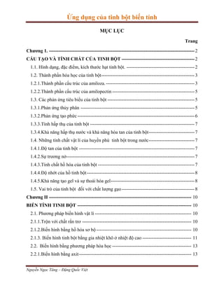 Ứng dụng của tinh bột biến tính
MỤC LỤC
Trang
Chương 1. -------------------------------------------------------------------------------------------- 2
CẤU TẠO VÀ TÍNH CHẤT CỦA TINH BỘT ---------------------------------------------- 2
1.1. Hình dạng, đặc điểm, kích thước hạt tinh bột. ------------------------------------------- 2
1.2. Thành phần hóa học của tinh bột----------------------------------------------------------- 3
1.2.1.Thành phần cấu trúc của amiloza. -------------------------------------------------------- 3
1.2.2.Thành phần cấu trúc của amilopectin ---------------------------------------------------- 5
1.3. Các phản ứng tiêu biểu của tinh bột ------------------------------------------------------- 5
1.3.1.Phản ứng thủy phân ------------------------------------------------------------------------ 5
1.3.2.Phản ứng tạo phức -------------------------------------------------------------------------- 6
1.3.3.Tính hấp thụ của tinh bột ------------------------------------------------------------------ 7
1.3.4.Khả năng hấp thụ nước và khả năng hòa tan của tinh bột ----------------------------- 7
1.4. Những tính chất vật lí của huyền phù tinh bột trong nước ----------------------------- 7
1.4.1.Độ tan của tinh bột ------------------------------------------------------------------------- 7
1.4.2.Sự trương nở--------------------------------------------------------------------------------- 7
1.4.3.Tính chất hồ hóa của tinh bột ------------------------------------------------------------- 7
1.4.4.Độ nhớt của hồ tinh bột -------------------------------------------------------------------- 8
1.4.5.Khả năng tạo gel và sự thoái hóa gel ----------------------------------------------------- 8
1.5. Vai trò của tinh bột đối với chất lượng gạo ---------------------------------------------- 8
Chương II ------------------------------------------------------------------------------------------ 10
BIẾN TÍNH TINH BỘT ------------------------------------------------------------------------ 10
2.1. Phương pháp biến hình vật lí ------------------------------------------------------------- 10
2.1.1.Trộn với chất rắn trơ --------------------------------------------------------------------- 10
2.1.2.Biến hình bằng hồ hóa sơ bộ ------------------------------------------------------------ 10
2.1.3. Biến hình tinh bột bằng gia nhiệt khô ở nhiệt độ cao ------------------------------- 11
2.2. Biến hình bằng phương pháp hóa học -------------------------------------------------- 13
2.2.1.Biến hình bằng axit ----------------------------------------------------------------------- 13
Nguyễn Ngọc Tăng – Đặng Quốc Việt

 