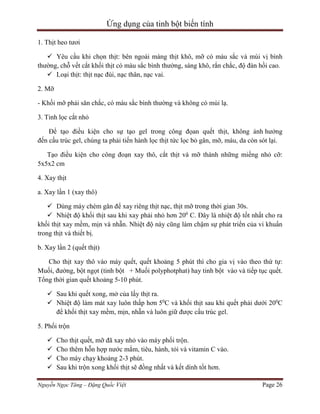 Ứng dụng của tinh bột biến tính
1. Thịt heo tươi
 Yêu cầu khi chọn thịt: bên ngoài màng thịt khô, mỡ có màu sắc và mùi vị bình
thường, chỗ vết cắt khối thịt có màu sắc bình thường, sáng khô, rắn chắc, độ đàn hồi cao.
 Loại thịt: thịt nạc đùi, nạc thân, nạc vai.
2. Mỡ
- Khối mỡ phải săn chắc, có màu sắc bình thường và không có mùi lạ.
3. Tinh lọc cắt nhỏ
Để tạo điều kiện cho sự tạo gel trong công đọan quết thịt, không ảnh hưởng
đến cấu trúc gel, chúng ta phải tiến hành lọc thịt tức lọc bỏ gân, mỡ, máu, da còn sót lại.
Tạo điều kiện cho công đoạn xay thô, cắt thịt và mỡ thành những miếng nhỏ cỡ:
5x5x2 cm
4. Xay thịt
a. Xay lần 1 (xay thô)
 Dùng máy chém gân để xay riêng thịt nạc, thịt mỡ trong thời gian 30s.
 Nhiệt độ khối thịt sau khi xay phải nhỏ hơn 200 C. Đây là nhiệt độ tốt nhất cho ra
khối thịt xay mềm, mịn và nhẵn. Nhiệt độ này cũng làm chậm sự phát triển của vi khuẩn
trong thịt và thiết bị.
b. Xay lần 2 (quết thịt)
Cho thịt xay thô vào máy quết, quết khoảng 5 phút thì cho gia vị vào theo thứ tự:
Muối, đường, bột ngọt (tinh bột + Muối polyphotphat) hay tinh bột vào và tiếp tục quết.
Tổng thời gian quết khoảng 5-10 phút.
 Sau khi quết xong, mở của lấy thịt ra.
 Nhiệt độ làm mát xay luôn thấp hơn 50C và khối thịt sau khi quết phải dưới 200C
để khối thịt xay mềm, mịn, nhẵn và luôn giữ được cấu trúc gel.
5. Phối trộn





Cho thịt quết, mỡ đã xay nhỏ vào máy phối trộn.
Cho thêm hỗn hợp nước mắm, tiêu, hành, tỏi và vitamin C vào.
Cho máy chạy khoảng 2-3 phút.
Sau khi trộn xong khối thịt sẽ đồng nhất và kết dính tốt hơn.

Nguyễn Ngọc Tăng – Đặng Quốc Việt

Page 26

 