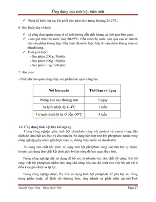 Ứng dụng của tinh bột biến tính
 Nhiệt độ khối thịt sau khi phối trộn phải nằm trong khoảng 25-270C.
6. Gói, buộc dây và luộc
 Là công đoạn quan trọng vì nó ảnh hưởng đến chất lượng và thời gian bảo quản.
 Luôn giữ nhiệt độ nước luộc 90-950C. Nếu nhiệt độ nước luộc quá cao sẽ làm bề
mặt sản phẩm không đẹp. Nếu nhiệt độ nước luộc thấp thì sản phẩm không chín và
nhanh hỏng.
 Thời gian luộc:
- Sản phẩm 200 g: 30 phút
- Sản phẩm 500g : 50 phút
- Sản phẩm 1 kg: >60 phút
7. Bảo quản:
- Nhiệt độ bảo quản càng thấp. sản phẩm bảo quản càng lâu

Nơi bảo quản

Thời hạn sử dụng

Phòng khô ráo, thoáng mát

3 ngày

Tủ lạnh nhiệt độ 1- 40C

1 tuần

Tủ lạnh nhiệt độ từ -5 đến -300C

3 tuần

3.2. Ứng dụng tinh bột liên kết ngang
Trong công nghiệp giấy: tinh bột photphate cùng với protein và casein trong đậu
nành để làm chất keo bảo vệ cho mực in. Sử dụng hỗn hợp tinh bột photphate- rosin trong
công nghiệp giấy nhằm giữ được mực in, chống thấm nước và nhanh khô.
Sử dụng làm chất kết dính: sử dụng tinh bột photphate cùng với tinh bột tự nhiên,
borate, xút dùng làm chất kết dính giấy lót làn sóng để bảo quản thủy tinh.
Trong công nghiệp dệt: sử dụng để hồ sợi, in nhuộm vải, làm chất hồ cứng. Khi bổ
sung tinh bột photphate nhằm làm tăng khả năng hòa tan, độ nhớt cho việc hồ sợi vải ở
điều kiện gia nhiệt có áp lực.
Trong công nghiệp dược, tẩy rửa: sử dụng tinh bột photphate để pha bột sát trùng
trong phẩu thuật, dễ lành vết thương hơn, tăng nhanh sự phát triển của mô.Tinh
Nguyễn Ngọc Tăng – Đặng Quốc Việt

Page 27

 
