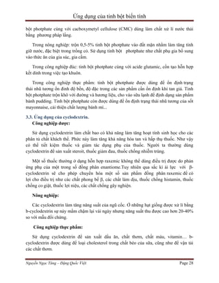 Ứng dụng của tinh bột biến tính
bột photphate cùng với cacboxymetyl cellulose (CMC) dùng làm chất xử lí nước thải
bằng phương pháp lắng.
Trong nông nghiệp: trộn 0,5-5% tinh bột photphate vào đất mặn nhằm làm tăng tính
giữ nước, đặc biệt trong trồng cỏ. Sử dụng tinh bột photphate như chất phụ gia bổ sung
vào thức ăn của gia súc, gia cầm.
Trong công nghiệp đúc: tinh bột photphate cùng với acide glutamic, cồn tạo hỗn hợp
kết dính trong việc tạo khuôn.
Trong công nghiệp thực phẩm: tinh bột photphate được dùng để ổn định trạng
thái nhũ tương ổn đinh độ bền, độ đặc trong các sản phẩm cần ổn định khi tan giá. Tinh
bột photphate trộn khô với đường và hương liệu, cho vào sữa lạnh để định dạng sản phẩm
bánh pudding. Tinh bột photphate còn được dùng để ổn định trạng thái nhũ tương của sốt
mayonnaise, cải thiện chất lượng bánh mì...
3.3. Ứng dụng của cyclodextrin.
Công nghiệp dược:
Sử dụng cyclodextrin làm chất bao có khả năng làm tăng hoạt tính sinh học cho các
phân tủ chất khách thể. Phức này làm tăng khả năng hòa tan và hấp thụ thuốc. Như vậy
có thể tiết kiệm thuốc và giảm tác dụng phụ của thuốc. Người ta thường dùng
cyclodextrin để sản xuất steroit, thuốc giảm đau, thuốc chống nhiễm trùng.
Một số thuốc thường ở dạng hỗn hợp raxemic không thể dùng điều trị được do phản
ứng phụ của một trong số đồng phân enantiome.Tuy nhiên qua sắc kí ái lực với βcyclodextrin sẽ cho phép chuyển hóa một số sản phẩm đồng phân raxemic để có
lợi cho điều trị như các chất phong bế β, các chất làm dịu, thuốc chống histamin, thuốc
chống co giật, thuốc lợi niệu, các chất chống gây nghiện.
Nông nghiệp:
Các cyclodextrin làm tăng năng suất của ngũ cốc. Ở những hạt giống được xử lí bằng
b-cyclodextrin sự nảy mầm chậm lại vài ngày nhưng năng suất thu được cao hơn 20-40%
so với mẫu đối chứng.
Công nghiệp thực phẩm:
Sử dụng cyclodextrin để sản xuất dầu ăn, chất thơm, chất màu, vitamin… bcyclodextrin được dùng để loại cholesterol trong chất béo của sữa, cũng như để vận tải
các chất thơm.
Nguyễn Ngọc Tăng – Đặng Quốc Việt

Page 28

 