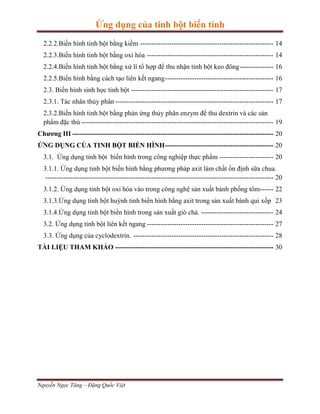 Ứng dụng của tinh bột biến tính
2.2.2.Biến hình tinh bột bằng kiềm ----------------------------------------------------------- 14
2.2.3.Biến hình tinh bột bằng oxi hóa -------------------------------------------------------- 14
2.2.4.Biến hình tinh bột bằng xử lí tổ hợp để thu nhận tinh bột keo đông --------------- 16
2.2.5.Biến hình bằng cách tạo liên kết ngang ------------------------------------------------ 16
2.3. Biến hình sinh học tinh bột --------------------------------------------------------------- 17
2.3.1. Tác nhân thủy phân ---------------------------------------------------------------------- 17
2.3.2.Biến hình tinh bột bằng phản ứng thủy phân enzym để thu dextrin và các sản
phẩm đặc thù ------------------------------------------------------------------------------------- 19
Chương III ----------------------------------------------------------------------------------------- 20
ỨNG DỤNG CỦA TINH BỘT BIẾN HÌNH ------------------------------------------------ 20
3.1. Ứng dụng tinh bột biến hình trong công nghiệp thực phẩm ------------------------ 20
3.1.1. Ứng dụng tinh bột biến hình bằng phương pháp axit làm chất ổn định sữa chua.
----------------------------------------------------------------------------------------------------- 20
3.1.2. Ứng dụng tinh bột oxi hóa vào trong công nghệ sản xuất bánh phồng tôm------ 22
3.1.3.Ứng dụng tinh bột huỳnh tinh biến hình bằng axit trong sản xuất bánh qui xốp 23
3.1.4.Ứng dụng tinh bột biến hình trong sản xuất giò chả. -------------------------------- 24
3.2. Ứng dụng tinh bột liên kết ngang -------------------------------------------------------- 27
3.3. Ứng dụng của cyclodextrin. -------------------------------------------------------------- 28
TÀI LIỆU THAM KHẢO ---------------------------------------------------------------------- 30

Nguyễn Ngọc Tăng – Đặng Quốc Việt

 