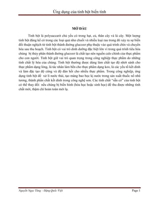 Ứng dụng của tinh bột biến tính

MỞ ĐẦU
Tinh bột là polysaccarit chủ yếu có trong hạt, củ, thân cây và lá cây. Một lượng
tinh bột đáng kể có trong các loại quả như chuối và nhiều loại rau trong đó xảy ra sự biến
đổi thuận nghịch từ tinh bột thành đường glucozơ phụ thuộc vào quá trình chín và chuyển
hóa sau thu hoạch. Tinh bột có vai trò dinh dưỡng đặc biệt lớn vì trong quá trình tiêu hóa
chúng bị thủy phân thành đường glucozơ là chất tạo nên nguồn calo chính của thực phẩm
cho con người. Tinh bột giữ vai trò quan trọng trong công nghiệp thực phẩm do những
tính chất lý hóa của chúng. Tinh bột thường được dùng làm chất tạo độ nhớt sánh cho
thực phẩm dạng lỏng, là tác nhân làm bền cho thực phẩm dạng keo, là các yếu tố kết dính
và làm đặc tạo độ cứng và độ đàn hồi cho nhiều thực phẩm. Trong công nghiệp, ứng
dụng tinh bột để xử lí nước thải, tạo màng bao bọc kị nước trong sản xuất thuốc nổ nhũ
tương, thành phần chất kết dính trong công nghệ sơn. Các tính chất “sẵn có” của tinh bột
có thể thay đổi nếu chúng bị biến hình (hóa học hoặc sinh học) để thu được những tính
chất mới, thậm chí hoàn toàn mới lạ.

Nguyễn Ngọc Tăng – Đặng Quốc Việt

Page 1

 