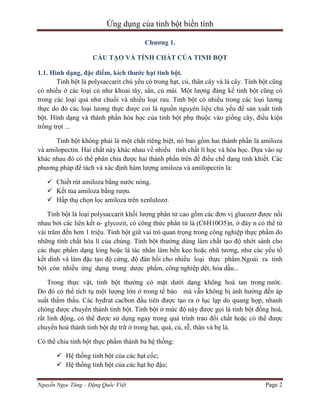 Ứng dụng của tinh bột biến tính
Chương 1.
CẤU TẠO VÀ TÍNH CHẤT CỦA TINH BỘT
1.1. Hình dạng, đặc điểm, kích thước hạt tinh bột.
Tinh bột là polysaccarit chủ yếu có trong hạt, củ, thân cây và lá cây. Tinh bột cũng
có nhiều ở các loại củ như khoai tây, sắn, củ mài. Một lượng đáng kể tinh bột cũng có
trong các loại quả như chuối và nhiều loại rau. Tinh bột có nhiều trong các loại lương
thực do đó các loại lương thực được coi là nguồn nguyên liệu chủ yếu để sản xuất tinh
bột. Hình dạng và thành phần hóa học của tinh bột phụ thuộc vào giống cây, điều kiện
trồng trọt ...
Tinh bột không phải là một chất riêng biệt, nó bao gồm hai thành phần là amiloza
và amilopectin. Hai chất này khác nhau về nhiều tính chất lí học và hóa học. Dựa vào sự
khác nhau đó có thể phân chia được hai thành phần trên để điều chế dạng tinh khiết. Các
phương pháp để tách và xác định hàm lượng amiloza và amilopectin là:
 Chiết rút amiloza bằng nước nóng.
 Kết tủa amiloza bằng rượu.
 Hấp thụ chọn lọc amiloza trên xenlulozơ.
Tinh bột là loại polysaccarit khối lượng phân tử cao gồm các đơn vị glucozơ được nối
nhau bởi các liên kết α- glycozit, có công thức phân tử là (C6H10O5)n, ở đây n có thể từ
vài trăm đến hơn 1 triệu. Tinh bột giữ vai trò quan trọng trong công nghiệp thực phẩm do
những tính chất hóa lí của chúng. Tinh bột thường dùng làm chất tạo độ nhớt sánh cho
các thực phẩm dạng lỏng hoặc là tác nhân làm bền keo hoặc nhũ tương, như các yếu tố
kết dính và làm đặc tạo độ cứng, độ đàn hồi cho nhiều loại thực phẩm.Ngoài ra tinh
bột còn nhiều ứng dụng trong dược phẩm, công nghiệp dệt, hóa dầu...
Trong thực vật, tinh bột thường có mặt dưới dạng không hoà tan trong nước.
Do đó có thể tích tụ một lượng lớn ở trong tế bào mà vẫn không bị ảnh hưởng đến áp
suất thẩm thấu. Các hyđrat cacbon đầu tiên được tạo ra ở lục lạp do quang hợp, nhanh
chóng được chuyển thành tinh bột. Tinh bột ở mức độ này được gọi là tinh bột đồng hoá,
rất linh động, có thể được sử dụng ngay trong quá trình trao đổi chất hoặc có thể được
chuyển hoá thành tinh bột dự trữ ở trong hạt, quả, củ, rễ, thân và bẹ lá.
Có thể chia tinh bột thực phẩm thành ba hệ thống:
 Hệ thống tinh bột của các hạt cốc;
 Hệ thống tinh bột của các hạt họ đậu;
Nguyễn Ngọc Tăng – Đặng Quốc Việt

Page 2

 