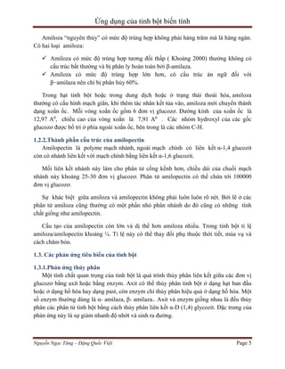 Ứng dụng của tinh bột biến tính
Amiloza “nguyên thủy” có mức độ trùng hợp không phải hàng trăm mà là hàng ngàn.
Có hai loại amiloza:
 Amiloza có mức độ trùng hợp tương đối thấp ( Khoảng 2000) thường không có
cấu trúc bất thường và bị phân ly hoàn toàn bởi β-amilaza.
 Amiloza có mức độ trùng hợp lớn hơn, có cấu trúc án ngữ đối với
β−amilaza nên chỉ bị phân hủy 60%.
Trong hạt tinh bột hoặc trong dung dịch hoặc ở trạng thái thoái hóa, amiloza
thường có cấu hình mạch giãn, khi thêm tác nhân kết tủa vào, amiloza mới chuyển thành
dạng xoắn ốc. Mỗi vòng xoắn ốc gồm 6 đơn vị glucozơ. Đường kính của xoắn ốc là
12,97 A0, chiều cao của vòng xoắn là 7,91 A0 . Các nhóm hydroxyl của các gốc
glucozơ được bố trí ở phía ngoài xoắn ốc, bên trong là các nhóm C-H.
1.2.2.Thành phần cấu trúc của amilopectin
Amilopectin là polyme mạch nhánh, ngoài mạch chính có liên kết α-1,4 glucozit
còn có nhánh liên kết với mạch chính bằng liên kết α-1,6 glucozit.
Mối liên kết nhánh này làm cho phân tử cồng kềnh hơn, chiều dài của chuổi mạch
nhánh này khoảng 25-30 đơn vị glucozơ. Phân tử amilopectin có thể chứa tới 100000
đơn vị glucozơ.
Sự khác biệt giữa amiloza và amilopectin không phải luôn luôn rõ nét. Bởi lẽ ở các
phân tử amiloza cũng thường có một phần nhỏ phân nhánh do đó cũng có những tính
chất giống như amilopectin.
Cấu tạo của amilopectin còn lớn và dị thể hơn amiloza nhiều. Trong tinh bột tỉ lệ
amiloza/amilopectin khoảng ¼. Tỉ lệ này có thể thay đổi phụ thuộc thời tiết, mùa vụ và
cách chăm bón.
1.3. Các phản ứng tiêu biểu của tinh bột
1.3.1.Phản ứng thủy phân
Một tính chất quan trọng của tinh bột là quá trình thủy phân liên kết giữa các đơn vị
glucozơ bằng axít hoặc bằng enzym. Axit có thể thủy phân tinh bột ở dạng hạt ban đầu
hoặc ở dạng hồ hóa hay dạng past, còn enzym chỉ thủy phân hiệu quả ở dạng hồ hóa. Một
số enzym thường dùng là α- amilaza, β- amilaza.. Axit và enzym giống nhau là đều thủy
phân các phân tử tinh bột bằng cách thủy phân liên kết α-D (1,4) glycozit. Đặc trưng của
phản ứng này là sự giảm nhanh độ nhớt và sinh ra đường.

Nguyễn Ngọc Tăng – Đặng Quốc Việt

Page 5

 