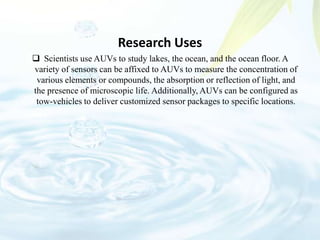 Research Uses
 Scientists use AUVs to study lakes, the ocean, and the ocean floor. A
variety of sensors can be affixed to AUVs to measure the concentration of
various elements or compounds, the absorption or reflection of light, and
the presence of microscopic life. Additionally, AUVs can be configured as
tow-vehicles to deliver customized sensor packages to specific locations.
 