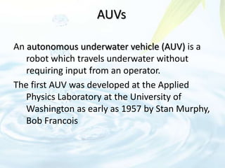 AUVs
An autonomous underwater vehicle (AUV) is a
robot which travels underwater without
requiring input from an operator.
The first AUV was developed at the Applied
Physics Laboratory at the University of
Washington as early as 1957 by Stan Murphy,
Bob Francois
 