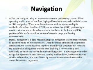 Navigation
• AUVs can navigate using an underwater acoustic positioning system. When
operating within a net of sea floor deployed baseline transponders this is known
as LBL navigation. When a surface reference such as a support ship is
available, ultra-short baseline (USBL) or short-baseline (SBL) positioning is
used to calculate where the subsea vehicle is relative to the known (GPS)
position of the surface craft by means of acoustic range and bearing
measurements.
• Inertial navigation is a dead reckoning type of navigation system that computes
its position based on motion sensors. Once the initial latitude and longitude is
established, the system receives impulses from motion detectors that measure
the acceleration along three or more axes enabling it to continually and
accurately calculate the current latitude and longitude. Its advantages over other
navigation systems are that, once the starting position is set, it does not require
outside information, it is not affected by adverse weather conditions and it
cannot be detected or jammed.
 