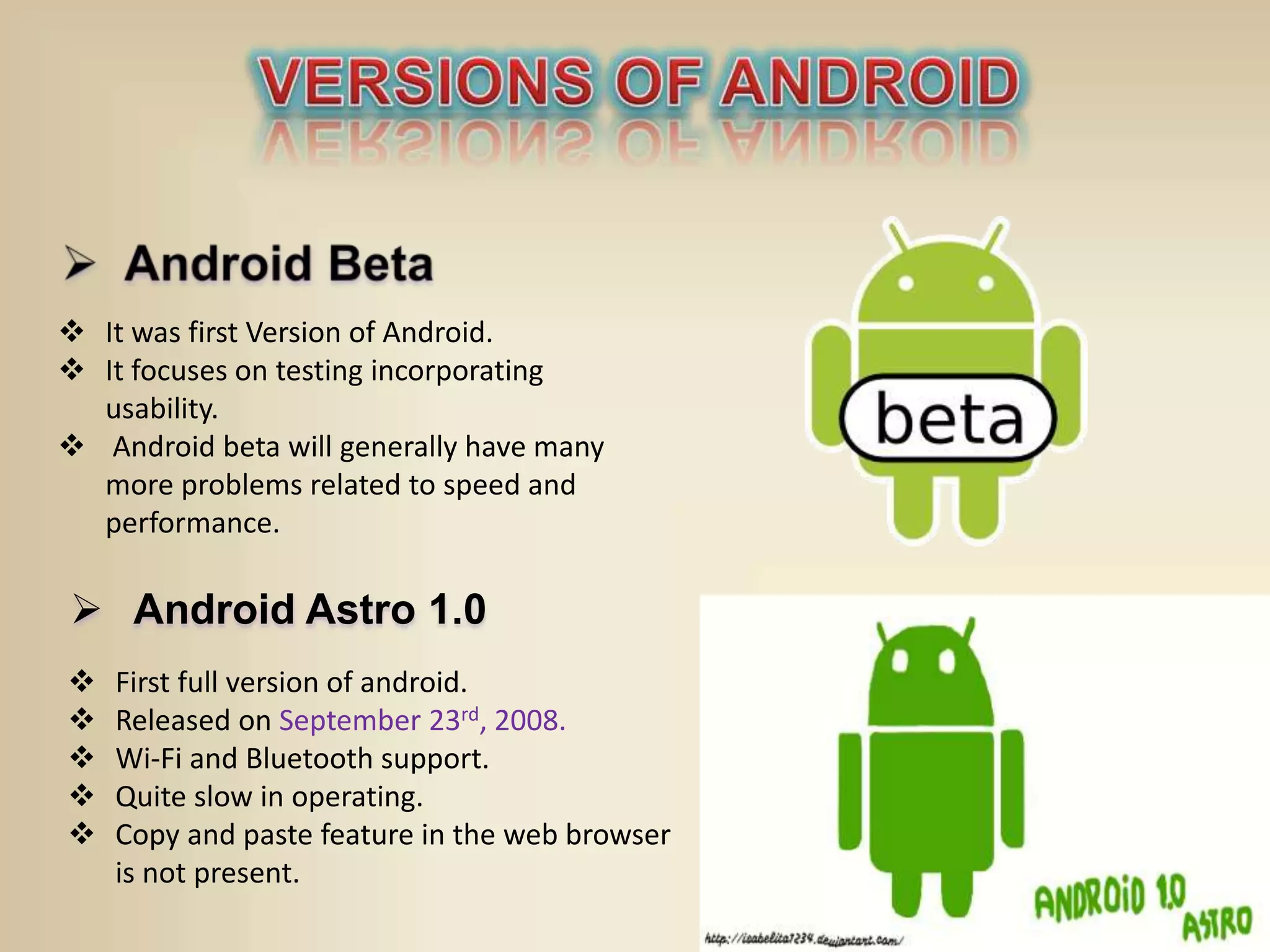  It was first Version of Android.
 It focuses on testing incorporating
usability.
 Android beta will generally have many
more problems related to speed and
performance.
 Android Astro 1.0
 First full version of android.
 Released on September 23rd, 2008.
 Wi-Fi and Bluetooth support.
 Quite slow in operating.
 Copy and paste feature in the web browser
is not present.
 