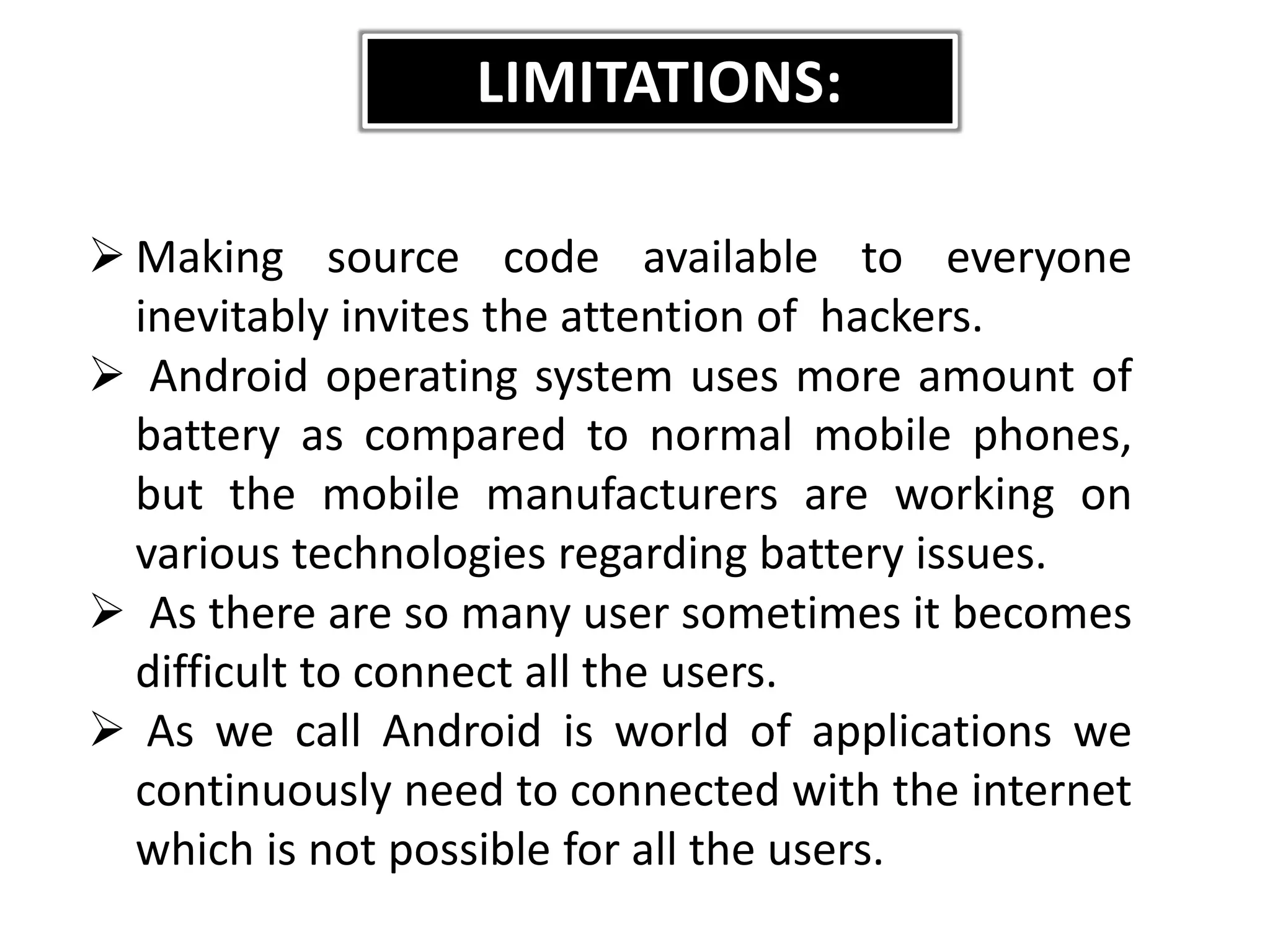 LIMITATIONS:
 Making source code available to everyone
inevitably invites the attention of hackers.
 Android operating system uses more amount of
battery as compared to normal mobile phones,
but the mobile manufacturers are working on
various technologies regarding battery issues.
 As there are so many user sometimes it becomes
difficult to connect all the users.
 As we call Android is world of applications we
continuously need to connected with the internet
which is not possible for all the users.
 