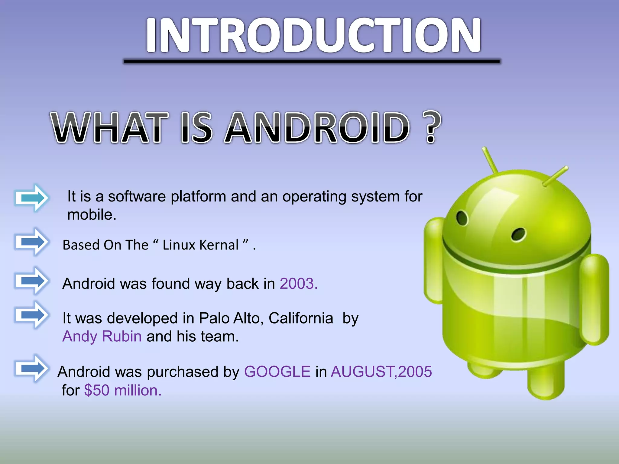 It is a software platform and an operating system for
mobile.
Based On The “ Linux Kernal ” .
Android was found way back in 2003.
It was developed in Palo Alto, California by
Andy Rubin and his team.
Android was purchased by GOOGLE in AUGUST,2005
for $50 million.
 