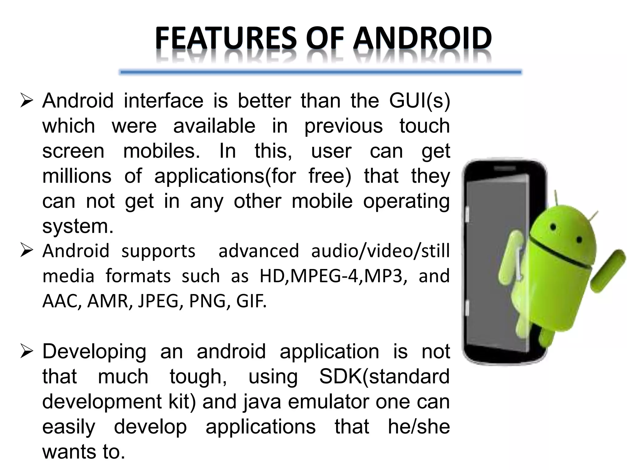 FEATURES OF ANDROID
 Android interface is better than the GUI(s)
which were available in previous touch
screen mobiles. In this, user can get
millions of applications(for free) that they
can not get in any other mobile operating
system.
 Android supports advanced audio/video/still
media formats such as HD,MPEG-4,MP3, and
AAC, AMR, JPEG, PNG, GIF.
 Developing an android application is not
that much tough, using SDK(standard
development kit) and java emulator one can
easily develop applications that he/she
wants to.
 