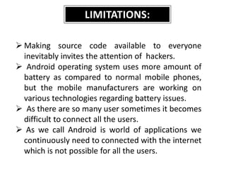 LIMITATIONS:
 Making source code available to everyone
inevitably invites the attention of hackers.
 Android operating system uses more amount of
battery as compared to normal mobile phones,
but the mobile manufacturers are working on
various technologies regarding battery issues.
 As there are so many user sometimes it becomes
difficult to connect all the users.
 As we call Android is world of applications we
continuously need to connected with the internet
which is not possible for all the users.
 