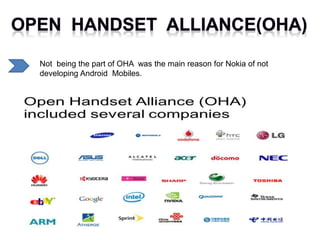 Not being the part of OHA was the main reason for Nokia of not
developing Android Mobiles.
 