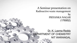 A Seminar presentation on
Radioactive waste management
by
PRIYANKA NAGAR
(176952)
Dr. K. Laxma Reddy
DEPARTMENT OF CHEMISTRY
NIT WARANGAL
 