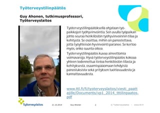 © ղöٱٴǲ – www.ttl.fi 
Työterveystilinpäätös 
Guy Ahonen, tutkimusprofessori, 
ղöٱٴǲ 
Työterveystilinpäätöksellä ohjataan työ-paikkojen 
työhyvinvointia. Sen avulla työpaikan 
johto seuraa henkilöstön työhyvinvoinnin tilaa ja 
kehitystä. Se osoittaa, mihin on panostettava, 
jotta työyhteisön hyvinvointi paranee. Se kertoo 
myös, onko suunta oikea. 
Työterveystilinpäätös kuvaa aineettomia 
voimavaroja. Hyvä työterveystilinpäätös kokoaa 
yhteen todennettua tietoa henkilöstön tilasta ja 
kehityksestä, osaamispääomaan tehdyistä 
panostuksista sekä yrityksen tuottavuudesta ja 
kannattavuudesta. 
www.ttl.fi/fi/tyoterveyslaitos/viesti_paatt 
ajille/Documents/vp1_2014_tttilinpaatos. 
pdf 
21.10.2014 Guy Ahonen 2 
 