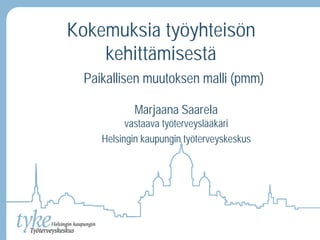 Kokemuksia työyhteisön 
kehittämisestä 
Paikallisen muutoksen malli (pmm) 
Marjaana Saarela 
vastaava työterveyslääkäri 
Helsingin kaupungin työterveyskeskus 
 