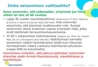 © Työterveyslaitos –www.ttl.fi 
Onko seisominen vaihtoehto? 
Seiso enemmän, elät pidempään, erityisesti jos liikut vähän tai olet yli 60 vuotias. 
•Laaja 30 vuoden seurantatutkimus (KatzmarzykPT 2014. Medicine& Science in Sports & Exercise46(5):940-946):mitä enemmän seisomista, sitä pienempi kuolleisuuden riski. Runsas seisominen alensi kuoleman vaaraa erityisesti niillä, jotka eivät täyttäneet terveysliikuntasuosituksia. 
•Yli 60 v ylipainoisten tutkimuksessa (Sjögren ym. 2014. BrJ Sports Med, doi:10.1136/bjsports.2013-093342): ikääntymisen kannalta seisomisen määrä merkittävämpi tekijä kuin liikunnan harrastamisen määrä (vaikutus telemeerienpituuteen: suojaa DNA:ta kulumiselta) 
Huomioitava kuitenkin, että jatkuva paikallaan seisominen aiheuttaa osalle ihmisiä lihasväsymystä, alaselkäkipuja ja suonikohjuja. 
Lusa & Lindholm 10 
 
