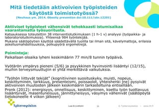 © Työterveyslaitos –www.ttl.fi 
Mitä tiedetään aktivoivien työpisteiden käytöstä toimistotyössä? (Neuhaus ym. 2014. Obesity prevention doi:10.111/obr.12201) 
Aktiiviset työpisteet vähensivät tehokkaasti istumisaikaa vaarantamatta työsuoritusta. 
Katsauksessa toteutettiin 38 interventiotutkimuksen (1 h-1 v) analyysi (työpaikka-ja laboratoriotutkimuksia). Yhteensä 984 työntekijää. 
Mukana säätöpöytien käyttöä säädettävällä tuolilla tai ilman sitä, kävelymattoja, erilaisia askellusmahdollisuuksia, polkupyörä ergometrejä. 
Poimintoja: 
Paikallaan oloaika lyheni keskimäärin 77 min/8 tunnin työpäivä. 
Vyötärön ympärys pieneni (5/6) ja psyykkinen hyvinvointi lisääntyi (12/15), muihin terveysmuuttujiin ei yhtä merkittäviä vaikutuksia. 
”Työhön liittyvät tekijät” (kognitiivinen suosituskyky, muisti, nopeus, keskittyminen, tarkkuus, presenteismi, poissaolot, yhteishenki jne) pysyivät aktivoivien muutosten jälkeen keskimäärin tarkasteltuina entisellään. 
Pronk(2012): energisyys, onnellisuus, keskittyminen, koettu työn tuottavuus lisääntyivät, masentuneisuus, jännittyneisyys, väsymys vähenivät (säätöpöytä tietokoneelle 4 viikon jälkeen) 
Lusa & Lindholm 11 
 