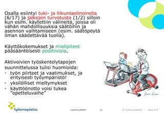 © Työterveyslaitos –www.ttl.fi 
Osalla esiintyi tuki-ja liikuntaelinoireita (6/17) ja jalkojen turvotusta (1/2) silloin kun esim. käytettiin välineitä, joissa oli vähän mahdollisuuksia säätöihin ja asennon vaihtamiseen (esim. säätöpöytä ilman säädettävää tuolia). 
Käyttökokemukset ja mielipiteetpääsääntöisesti positiivisia. 
Aktivoivien työskentelytapojen 
suunnittelussa tulisi huomioida: 
•työn piirteet ja vaatimukset, ja erityisesti työympäristö! 
•yksilölliset mieltymykset 
•käyttöönotto voisi tukea ”opetteluvaihe” 
Lusa & Lindholm 12 
 