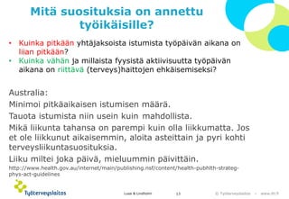 © Työterveyslaitos –www.ttl.fi 
Mitä suosituksia on annettu työikäisille? 
•Kuinka pitkään yhtäjaksoista istumista työpäivän aikana on liian pitkään? 
•Kuinka vähän ja millaista fyysistä aktiivisuutta työpäivän aikana on riittävä(terveys)haittojen ehkäisemiseksi? 
Australia: 
Minimoi pitkäaikaisen istumisen määrä. 
Tauota istumista niin usein kuin mahdollista. 
Mikä liikunta tahansa on parempi kuin olla liikkumatta. Jos et ole liikkunut aikaisemmin, aloita asteittain ja pyri kohti terveysliikuntasuosituksia. 
Liiku miltei joka päivä, mieluummin päivittäin. 
http://www.health.gov.au/internet/main/publishing.nsf/content/health-pubhlth-strateg- phys-act-guidelines Lusa & Lindholm 13 
 