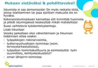 © Työterveyslaitos –www.ttl.fi 
Mukaan vietäväksi & pohdittavaksi! 
Istumista ei saa demonisoida! On myös raskaita töitä, joissa istahtaminen tai jopa ajoittain makuulla olo on hyväksi. 
Kokonaisistumisaikaan kannattaa silti kiinnittää huomiota ja pitkät istumisjaksot keskeyttää mikäli mahdollista! 
Suosi vaihtelevia työskentelyasentoja. 
Lisää liikuntaa! 
Voisiko paikallaan olon vähentämisen ja liikunnan lisäämisen ottaa osaksi: 
•työpaikkojen riskinarviointia, 
•työterveyshuoltojen toimintaa (esim. terveystarkastuksissa), 
•työpaikan toimintakulttuuria ja esimiestyötä: työn suunnittelu, kehityskeskustelut? 
•oman lähipiirin toimintaa 
Lusa & Lindholm 16 
 