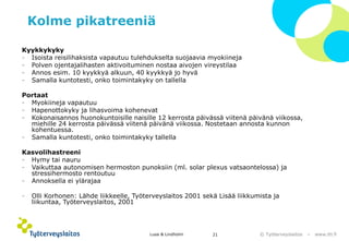 © Työterveyslaitos –www.ttl.fi 
Kolme pikatreeniä 
Kyykkykyky 
-Isoista reisilihaksista vapautuu tulehdukselta suojaavia myokiineja 
-Polven ojentajalihasten aktivoituminen nostaa aivojen vireystilaa 
-Annos esim. 10 kyykkyä alkuun, 40 kyykkyä jo hyvä 
-Samalla kuntotesti, onko toimintakyky on tallella 
Portaat 
-Myokiinejavapautuu 
-Hapenottokyky ja lihasvoima kohenevat 
-Kokonaisannos huonokuntoisille naisille 12 kerrosta päivässä viitenä päivänä viikossa, miehille 24 kerrosta päivässä viitenä päivänä viikossa. Nostetaan annosta kunnon kohentuessa. 
-Samalla kuntotesti, onko toimintakyky tallella 
Kasvolihastreeni 
-Hymy tai nauru 
-Vaikuttaa autonomisen hermoston punoksiin (ml. solarplexusvatsaontelossa) ja stressihermosto rentoutuu 
-Annoksella ei ylärajaa 
-Olli Korhonen: Lähde liikkeelle, Työterveyslaitos 2001 sekä Lisää liikkumista ja liikuntaa, Työterveyslaitos, 2001 
Lusa & Lindholm 21 
 