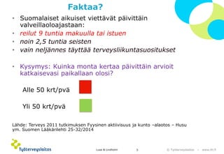 © Työterveyslaitos –www.ttl.fi 
Faktaa? 
•Suomalaiset aikuiset viettävät päivittäin valveillaoloajastaan: 
•reilut 9 tuntia makuulla tai istuen 
•noin 2,5 tuntia seisten 
•vain neljännes täyttää terveysliikuntasuositukset 
•Kysymys: Kuinka monta kertaa päivittäin arvioit katkaisevasi paikallaan olosi? 
Alle 50 krt/pvä 
Yli 50 krt/pvä 
Lähde: Terveys 2011 tutkimuksen Fyysinen aktiivisuus ja kunto –alaotos –Husu ym. Suomen Lääkärilehti 25-32/2014 
Lusa & Lindholm 5 
 
