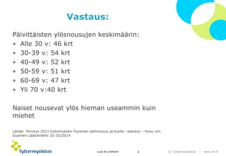 © Työterveyslaitos –www.ttl.fi 
Vastaus: 
Päivittäisten ylösnousujen keskimäärin: 
•Alle 30 v: 46 krt 
•30-39 v: 54 krt 
•40-49 v: 52 krt 
•50-59 v: 51 krt 
•60-69 v: 47 krt 
•Yli 70 v:40 krt 
Naiset nousevat ylös hieman useammin kuin miehet 
Lähde: Terveys 2011 tutkimuksen Fyysinen aktiivisuus ja kunto –alaotos –Husu ym. Suomen Lääkärilehti 25-32/2014 
Lusa & Lindholm 6 
 