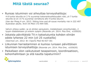 © Työterveyslaitos –www.ttl.fi 
Mitä tästä seuraa? 
•Runsas istuminen voi aiheuttaa terveyshaittoja: 
4-8 tuntia istuvilla on 2 % suurempi kokonaiskuolleisuuden riski, yli 7 tuntia istuvilla se on 15 % suurempi verrattuna alle 4 tuntia istuviin. 
(Van derPloegH ym. 2012: Sittingtimeand all-causemortalityriskin 222 497 Australian adults. ArchIntMed172:494-500. 
Vahvin yhteys sydän-ja vk elinten sairauksiin, metaboliseen oireyhtymään, 2 tyypin diabetekseen ja eräisiin syöpiin (Rezendeym. 2014. PlosOne, e105620) 
•Jokaista päivittäistä TV:n katselutuntia kohden eliniän odote lyhenee 22 min (yli 25 vuotiailla) 
(Veermanym. 2012: BrJ Sports Med46:927-30) 
•Liikunnan harrastaminen ei kumoa runsaan päivittäisen istumisen terveyshaittoja (Rezendeym. 2014. PlosOne, e105620) 
•Paikallaan olon vaikutukset tasapainoon, koordinaatioon, kehonhallintaan ja sitä kautta tapaturmiin? 
Lusa & Lindholm 7 
 