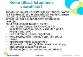 © Työterveyslaitos –www.ttl.fi 
Onko töissä istuminen vaarallista? 
•Tutkimustulokset ristiriitaisia: Istuminen työssä ja liikenteessä ei ole yhteydessä kuolleisuuteen (Kim ym. 2013. IntJ Epidemiol42:1040-1056) 
•Työssä voi tulla luonnollisesti istumiseen taukoja 
•Muut vaikuttavat tekijät (esim): 
•työn laatu istuen: tarkkaavuus-ja keskittymisvaatimukset, virheiden pelko, vireys (vuorotyö) 
•tietotekniikka ja sen ongelmat 
•ympäristötekijät: melu, veto, lämpötila 
•tärinä 
•epäergonomisettyöasennot 
•yhteisvaikutukset (välillä raskaita nostoja, etukumara työasento tms.) 
•elintavat (erit. istuminen vapaa aikana) 
Lusa & Lindholm 9 
 