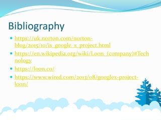 Bibliography
 https://uk.norton.com/norton-
blog/2015/10/is_google_s_project.html
 https://en.wikipedia.org/wiki/Loon_(company)#Tech
nology
 https://loon.co/
 https://www.wired.com/2013/08/googlex-project-
loon/
 