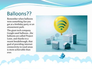 Balloons??
Remember when balloons
were something fun you
got at a birthday party or an
amusement park.
The giant tech company
Google used balloons , the
balloons are called Project
Loon, and thanks to a
recent breakthrough, that
goal of providing internet
connectivity to rural areas
is more achievable than
ever.
 