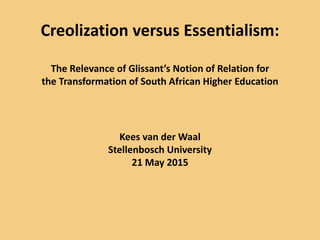 Creolization versus Essentialism:
The Relevance of Glissant’s Notion of Relation for
the Transformation of South African Higher Education
Kees van der Waal
Stellenbosch University
21 May 2015
 
