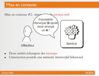 Sylvain Hallé
Mise en contexte #2: interaction de
! Deux entités échangent des
! L'interaction possède une mémoire (memoryful behaviour)
services web
messages
Utilisateur
Service
Impossible
d'envoyer D après
avoir envoyé
un A !
Mise en contexte
 