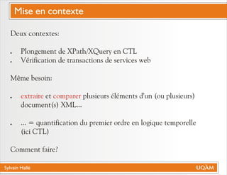Sylvain Hallé
Deux contextes:
! Plongement de XPath/XQuery en CTL
! Vérification de transactions de services web
Même besoin:
! et plusieurs éléments d'un (ou plusieurs)
document(s) XML...
! ... = quantification du premier ordre en logique temporelle
(ici CTL)
Comment faire?
extraire comparer
Mise en contexte
 