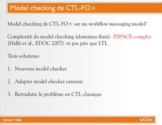 Sylvain Hallé
Model checking de CTL-FO+ sur un workflow messaging model?
Complexité du model checking (domaines finis):
(Hallé et al., EDOC 2007) pas pire que LTL
Trois solutions:
1. Nouveau model checker
2. Adapter model checker existant
3. Retraduire le problème en CTL classique
PSPACE-complet
Þ
Model checking de CTL-FO+
 
