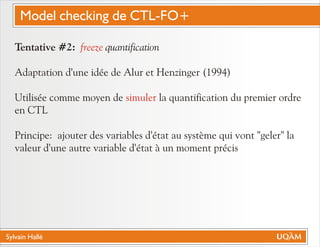 Sylvain Hallé
Tentative #2: quantification
Adaptation d'une idée de Alur et Henzinger (1994)
Utilisée comme moyen de la quantification du premier ordre
en CTL
Principe: ajouter des variables d'état au système qui vont "geler" la
valeur d'une autre variable d'état à un moment précis
freeze
simuler
Model checking de CTL-FO+
 